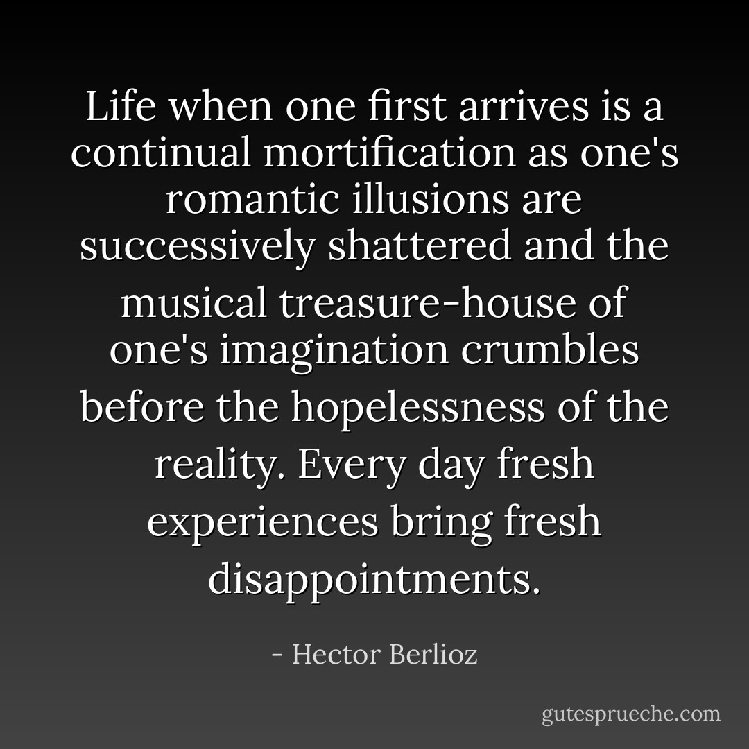 Life when one first arrives is a continual mortification as one's romantic illusions are successively shattered and the musical treasure-house of one's imagination crumbles before the hopelessness of the reality. Every day fresh experiences bring fresh disappointments. - Hector Berlioz
