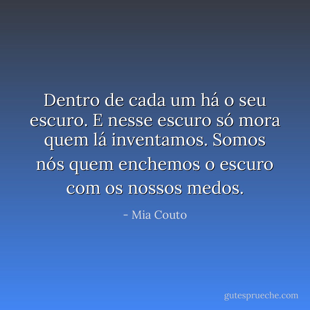 Dentro de cada um há o seu escuro. E nesse escuro só mora quem lá inventamos. Somos nós quem enchemos o escuro com os nossos medos. - Mia Couto