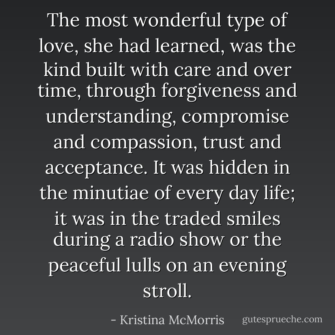 The most wonderful type of love, she had learned, was the kind built with care and over time, through forgiveness and understanding, compromise and compassion, trust and acceptance. It was hidden in the minutiae of every day life; it was in the traded smiles during a radio show or the peaceful lulls on an evening stroll. - Kristina McMorris
