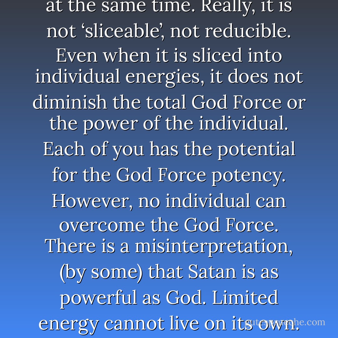 Experiential versus the God eye! Possessing ‘ego vision’, a person’s view through her/his physical eyes is quite versatile; able to discern wide and varied vistas over huge distances or scrutinizing the minutest of details.<br /><br />Ego’s very nature: capable of relatively expansive, detailed, and yet individualistic perspective is crucial. Separating itself out from the God Force, ego extracts infinite unique experiences, integral to humanity’s process of spiritualizing matter. Incarnating on the earth, achieving individualism is therefore critical for attainment of divinity.<br /><br />Individualism may cause momentary estrangement from the God Self. However, this person has forgotten that they are everything in the mirror, the ‘sliver’ and the ‘ball of light’,” continues Kuan Yin.<br /><br />During this complex passage Lena was inundated by infinite rapid-fire visuals: emanations from the God Mind.<br /><br />“Further and unfortunately, wrong assumptions are made about suffering. Some individuals even believe that it is required, that suffering brings one closer to salvation. Quite the contrary,” disputes Kuan Yin, “the God Force likes to play. Therefore, if all individuals could unite creating a real sense of community many problems could be healed.<br /><br />The God Force is separate and not separate, whole and not whole at the same time. Really, it is not ‘sliceable’, not reducible. Even when it is sliced into individual energies, it does not diminish the total God Force or the power of the individual.<br />Each of you has the potential for the God Force potency. However, no individual can overcome the God Force. There is a misinterpretation, (by some) that Satan is as powerful as God. Limited energy cannot live on its own. Every experience must exist and yet they (the limiting forces) can never exist on their own. Limited energy, then, is the experience of the absence of the God Force. Therefore, there is no need to fear it.<br /><br />Those choosing such experiences have a need to understand how it feels to believe evil powers exist. Again, I say those who pursue this route are taking it too personally. They believe the story they’ve made up about themselves.<br /><br />It is similar to a person going into an ice cream store and only choosing one flavor from many. Preoccupied with tasting that flavor for a very long time, they are probably quite sick and tired of it. Still, they don’t want to believe there are any other flavors available. The ‘agreement’, then, is to continue to believe in that particular flavor. Here’s where reincarnation and its opportunity for experiencing a vast array of perspectives, “agreements”, enters in. Another life offers another opportunity, a chance to ‘switch flavors’ so to speak.<br /><br />Taking oneself too personally, however, can cause a soul to get caught up, stuck in redundancy: in a particular (and perhaps unfortunate) flavor. In such instances, the individual is forgetting one has the ability to choose his or her flavors, lives,” contends Kuan Yin. - Hope Bradford