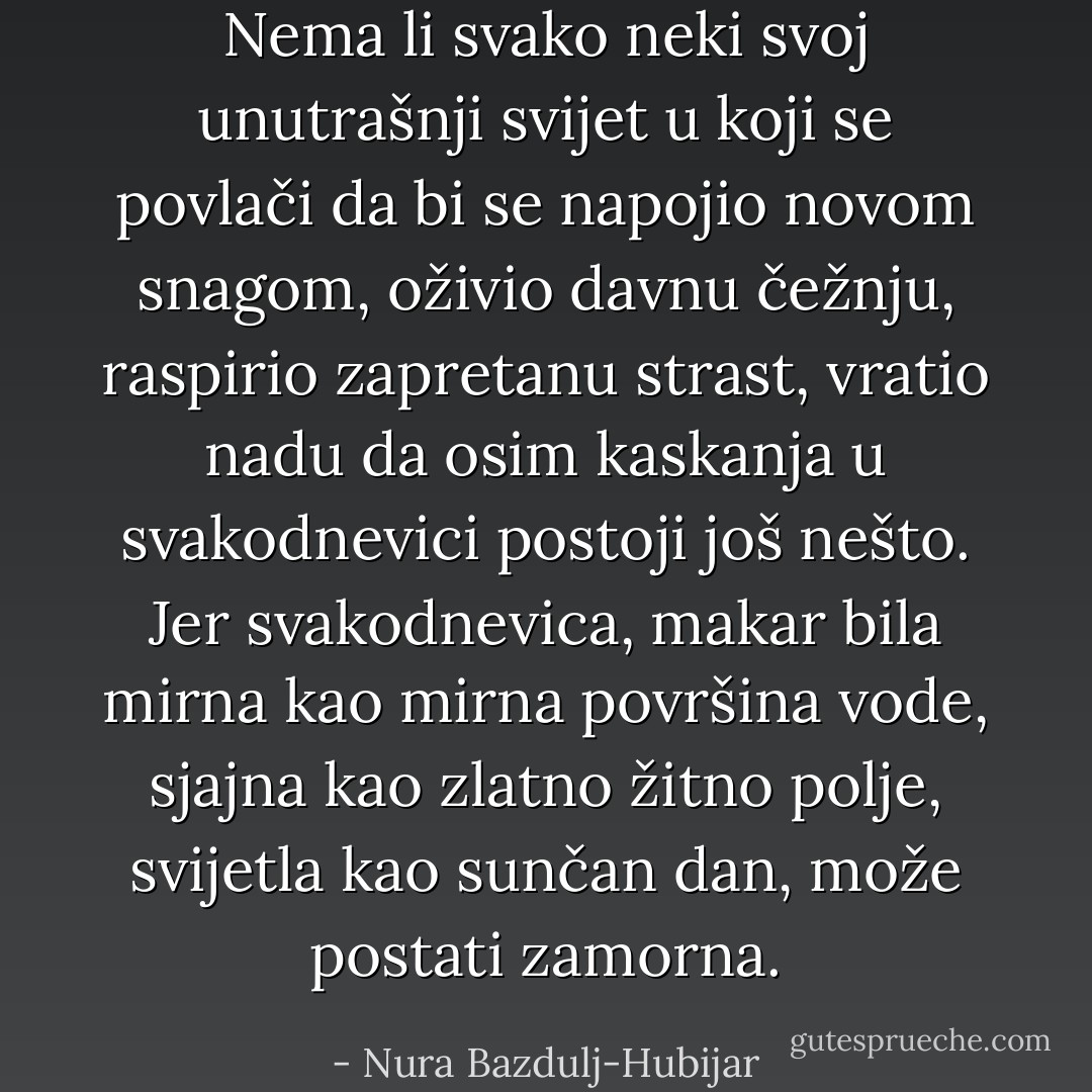 Nema li svako neki svoj unutrašnji svijet u koji se povlači da bi se napojio novom snagom, oživio davnu čežnju, raspirio zapretanu strast, vratio nadu da osim kaskanja u svakodnevici postoji još nešto. Jer svakodnevica, makar bila mirna kao mirna površina vode, sjajna kao zlatno žitno polje, svijetla kao sunčan dan, može postati zamorna. - Nura Bazdulj-Hubijar