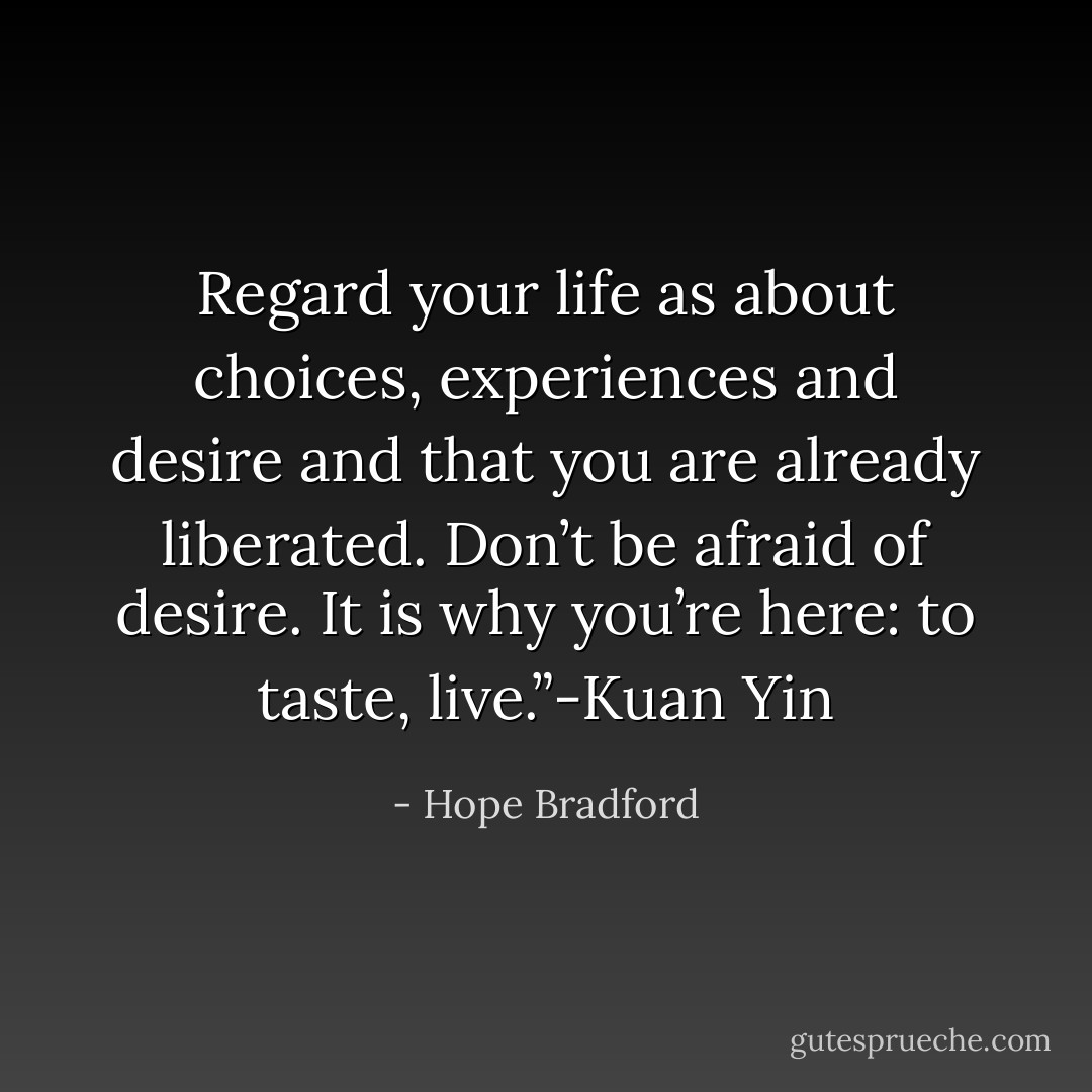 Regard your life as about choices, experiences and desire and that you are already liberated. Don’t be afraid of desire. It is why you’re here: to taste, live.”-Kuan Yin - Hope Bradford