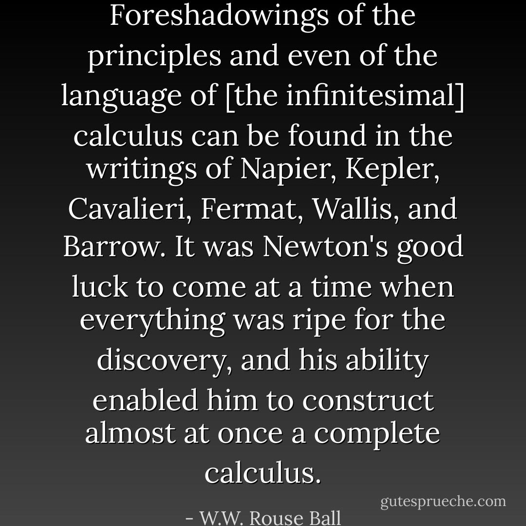 Foreshadowings of the principles and even of the language of [the infinitesimal] calculus can be found in the writings of <a href="https://www.goodreads.com/author/show/6831245.Napier" title="Napier" rel="nofollow noopener">Napier</a>, <a href="https://www.goodreads.com/author/show/79396.Kepler" title="Kepler" rel="nofollow noopener">Kepler</a>, <a href="https://www.goodreads.com/author/show/1608186.Cavalieri" title="Cavalieri" rel="nofollow noopener">Cavalieri</a>, <a href="https://www.goodreads.com/author/show/380281.Fermat" title="Fermat" rel="nofollow noopener">Fermat</a>, <a href="https://www.goodreads.com/author/show/78719.Wallis" title="Wallis" rel="nofollow noopener">Wallis</a>, and <a href="https://www.goodreads.com/author/show/1494640.Barrow" title="Barrow" rel="nofollow noopener">Barrow</a>. It was <a href="https://www.goodreads.com/author/show/135106.Newton" title="Newton" rel="nofollow noopener">Newton</a>'s good luck to come at a time when everything was ripe for the discovery, and his ability enabled him to construct almost at once a complete calculus. - W.W. Rouse Ball