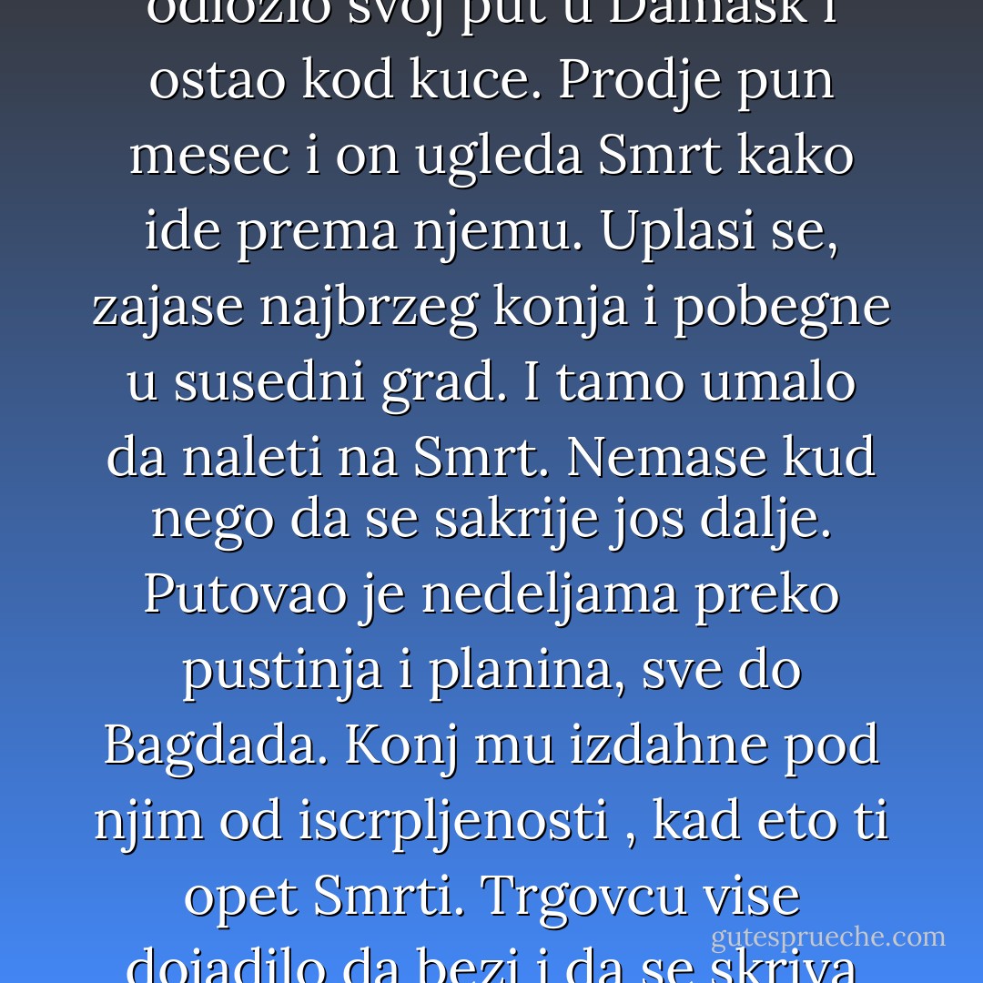 Nekada davno, neki trgovac saznao od vracare da ce umreti na pun mesec kad sledeci put bude otisao da trguje u Damask. Uplasen, covek je odlozio svoj put u Damask i ostao kod kuce. Prodje pun mesec i on ugleda Smrt kako ide prema njemu. Uplasi se, zajase najbrzeg konja i pobegne u susedni grad. I tamo umalo da naleti na Smrt. Nemase kud nego da se sakrije jos dalje. Putovao je nedeljama preko pustinja i planina, sve do Bagdada. Konj mu izdahne pod njim od iscrpljenosti , kad eto ti opet Smrti. Trgovcu vise dojadilo da bezi i da se skriva pa joj pridje i upita je: "Zasto me stalno pratis?" A smrt mu odgovori:<br />"Da te pitam zasto nisi dosao u Damask - Aleksandar Tešić