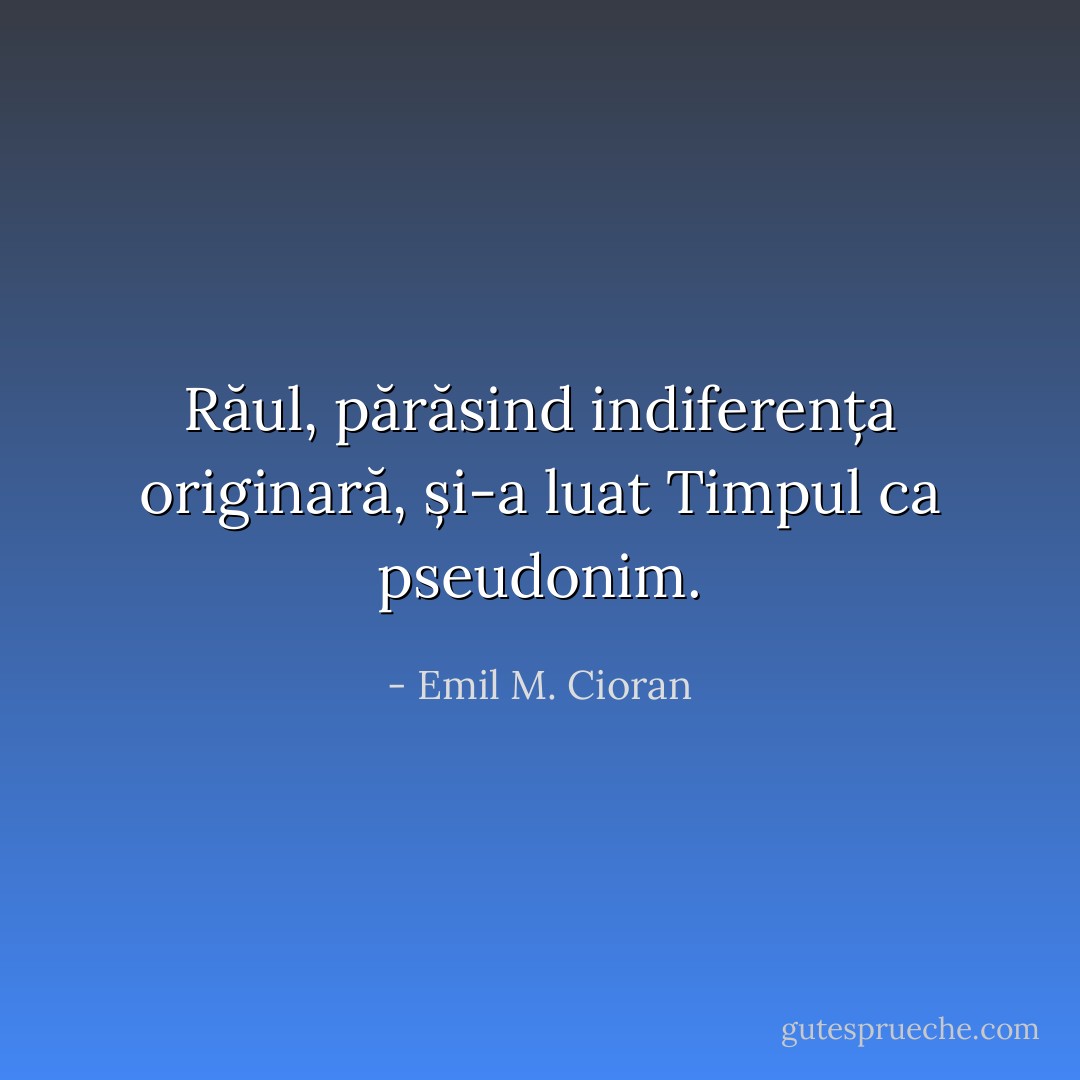Răul, părăsind indiferența originară, și-a luat Timpul ca pseudonim. - Emil M. Cioran