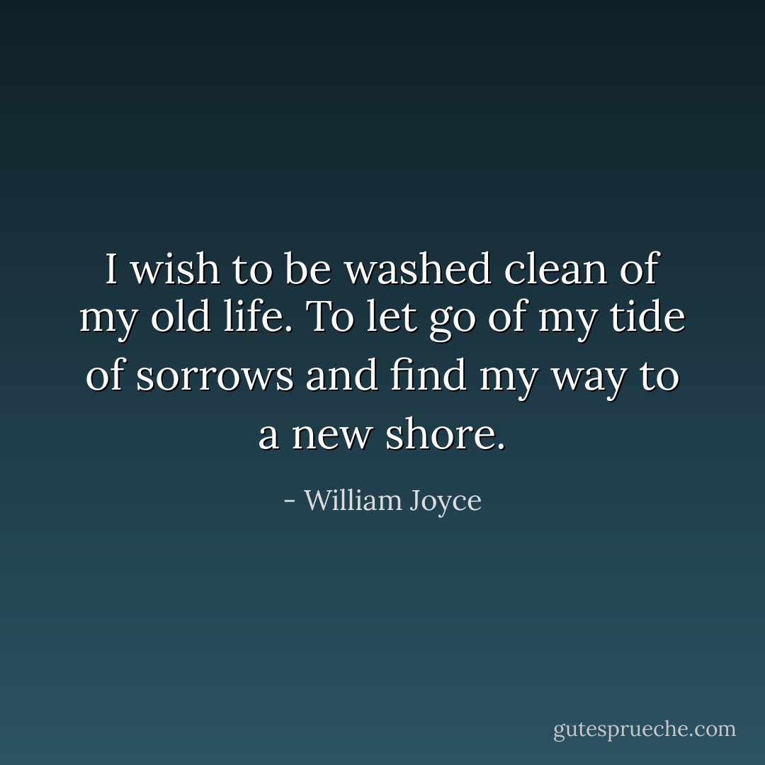 I wish to be washed clean of my old life. To let go of my tide of sorrows and find my way to a new shore. - William Joyce