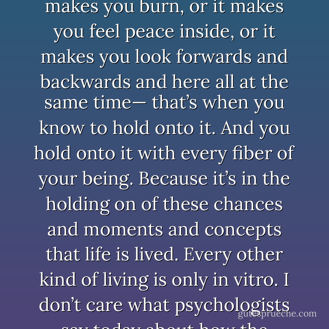 The old adage that people only want what they can’t have or what they can’t tame— is totally primitive. A being of higher origins will know instinctively that life on earth is a series of chances, moments and concepts. That’s really all that you have. So when you find one of these things and it makes you burn, or it makes you feel peace inside, or it makes you look forwards and backwards and here all at the same time— that’s when you know to hold onto it. And you hold onto it with every fiber of your being. Because it’s in the holding on of these chances and moments and concepts that life is lived. Every other kind of living is only in vitro. I don’t care what psychologists say today about how the human mind works. Because one day they will reach this pinnacle and they will see what I see and they will look upon the old ways as primitive. As long and gone. We do not wish to have what we can’t have. We wish to burn in whatever flame we have stepped into. - C. JoyBell C.