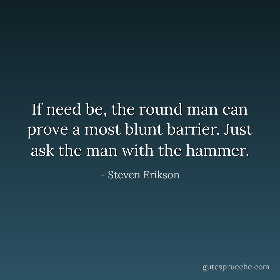 If need be, the round man can prove a most blunt barrier.<br />Just ask the man with the hammer. - Steven Erikson