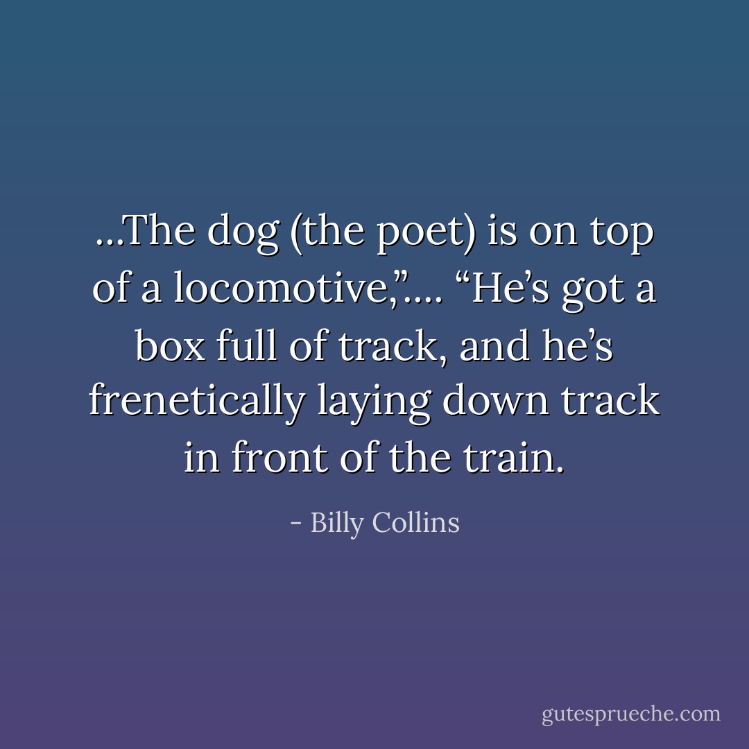 ...The dog (the poet) is on top of a locomotive,”.... “He’s got a box full of track, and he’s frenetically laying down track in front of the train. - Billy Collins