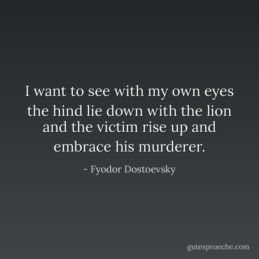 I want to see with my own eyes the hind lie down with the lion and the victim rise up and embrace his murderer. - Fyodor Dostoevsky