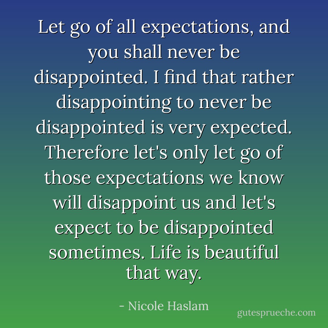 Let go of all expectations, and you shall never be disappointed. I find that rather disappointing to never be disappointed is very expected. Therefore let's only let go of those expectations we know will disappoint us and let's expect to be disappointed sometimes. Life is beautiful that way. - Nicole Haslam