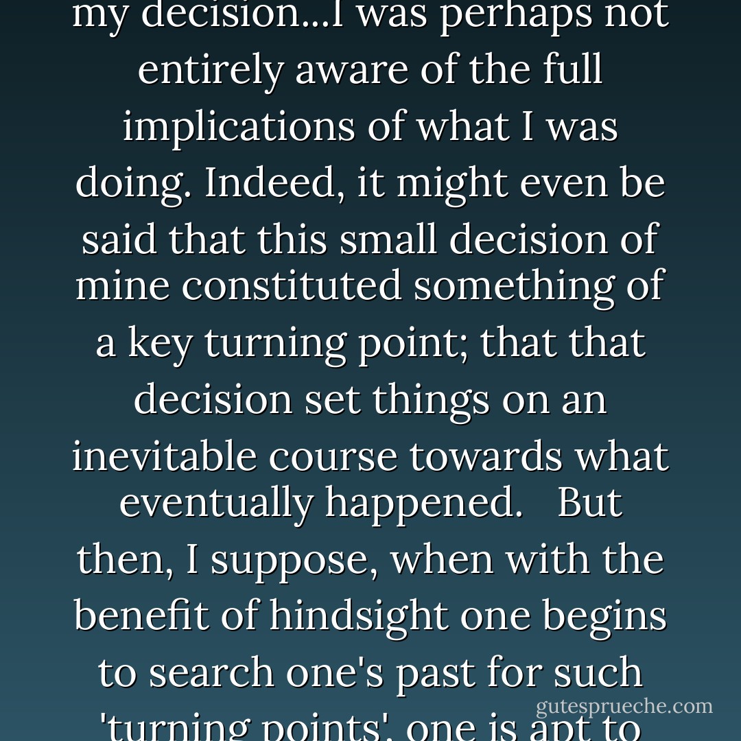 Naturally—and why should I not admit this—I have occasionally wondered to myself how things might have turned out in the long run.... I only speculate this now because in the light of subsequent events, it could well be argued that in making my decision...I was perhaps not entirely aware of the full implications of what I was doing. Indeed, it might even be said that this small decision of mine constituted something of a key turning point; that that decision set things on an inevitable course towards what eventually happened. <br /><br />But then, I suppose, when with the benefit of hindsight one begins to search one's past for such 'turning points', one is apt to start seeing them everywhere.... What would have transpired, one may ask, had one responded slightly differently...? And perhaps—occurring as it did around the same time as these events? - Kazuo Ishiguro