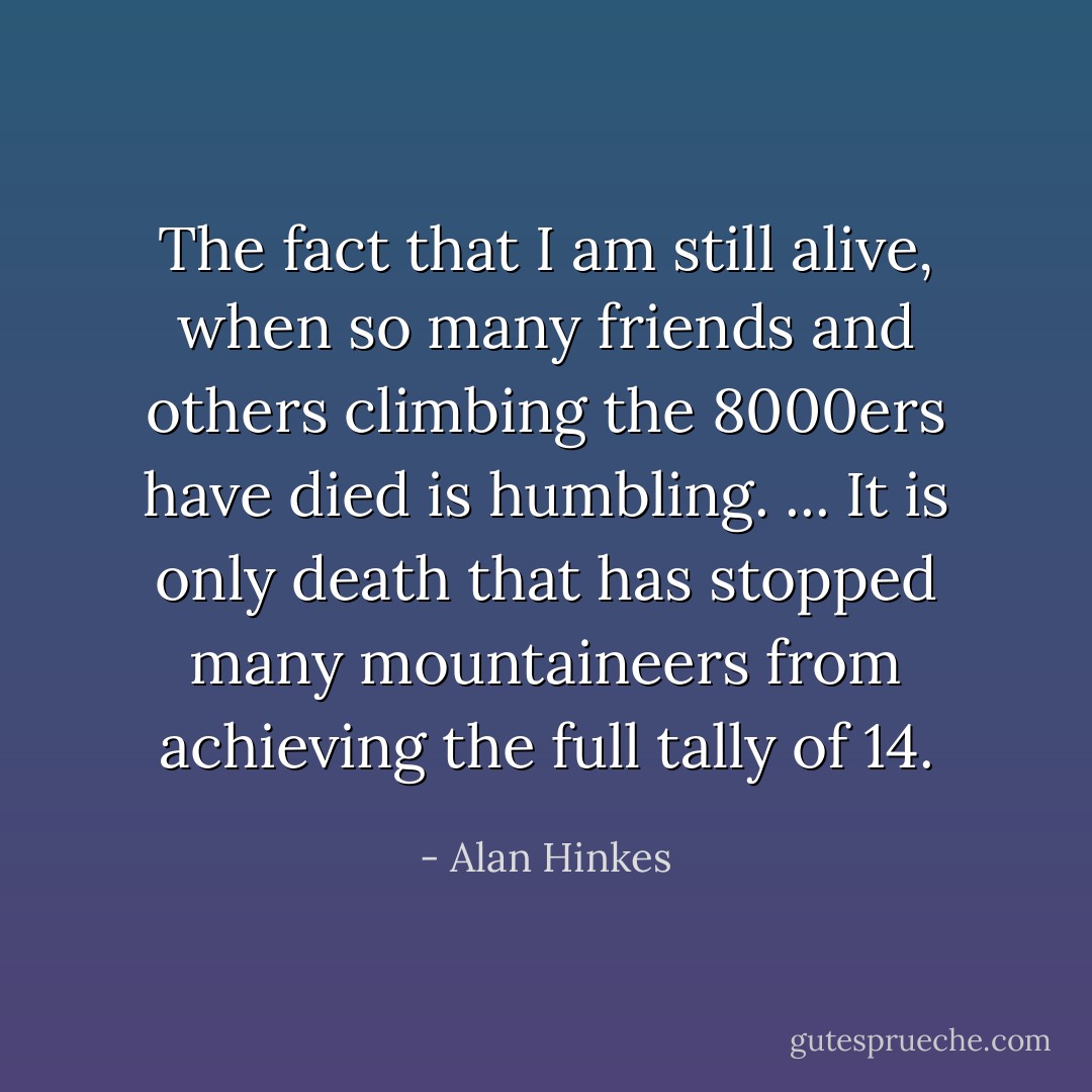 The fact that I am still alive, when so many friends and others climbing the 8000ers have died is humbling. ... It is only death that has stopped many mountaineers from achieving the full tally of 14. - Alan Hinkes