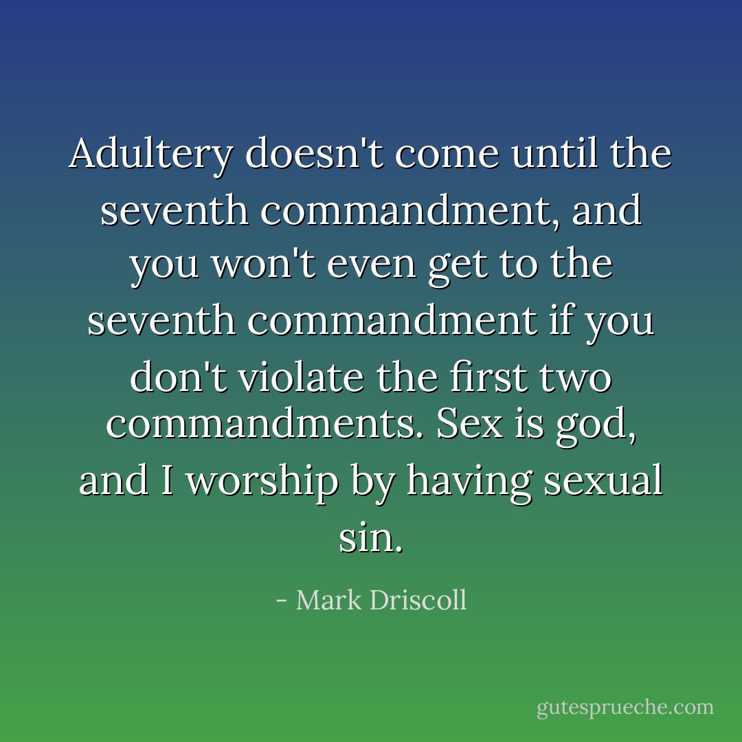Adultery doesn't come until the seventh commandment, and you won't even get to the seventh commandment if you don't violate the first two commandments. Sex is god, and I worship by having sexual sin. - Mark Driscoll