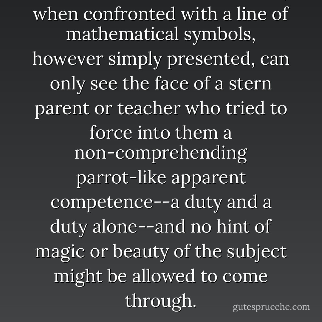 No doubt there are some who, when confronted with a line of mathematical symbols, however simply presented, can only see the face of a stern parent or teacher who tried to force into them a non-comprehending parrot-like apparent competence--a duty and a duty alone--and no hint of magic or beauty of the subject might be allowed to come through. - Roger Penrose