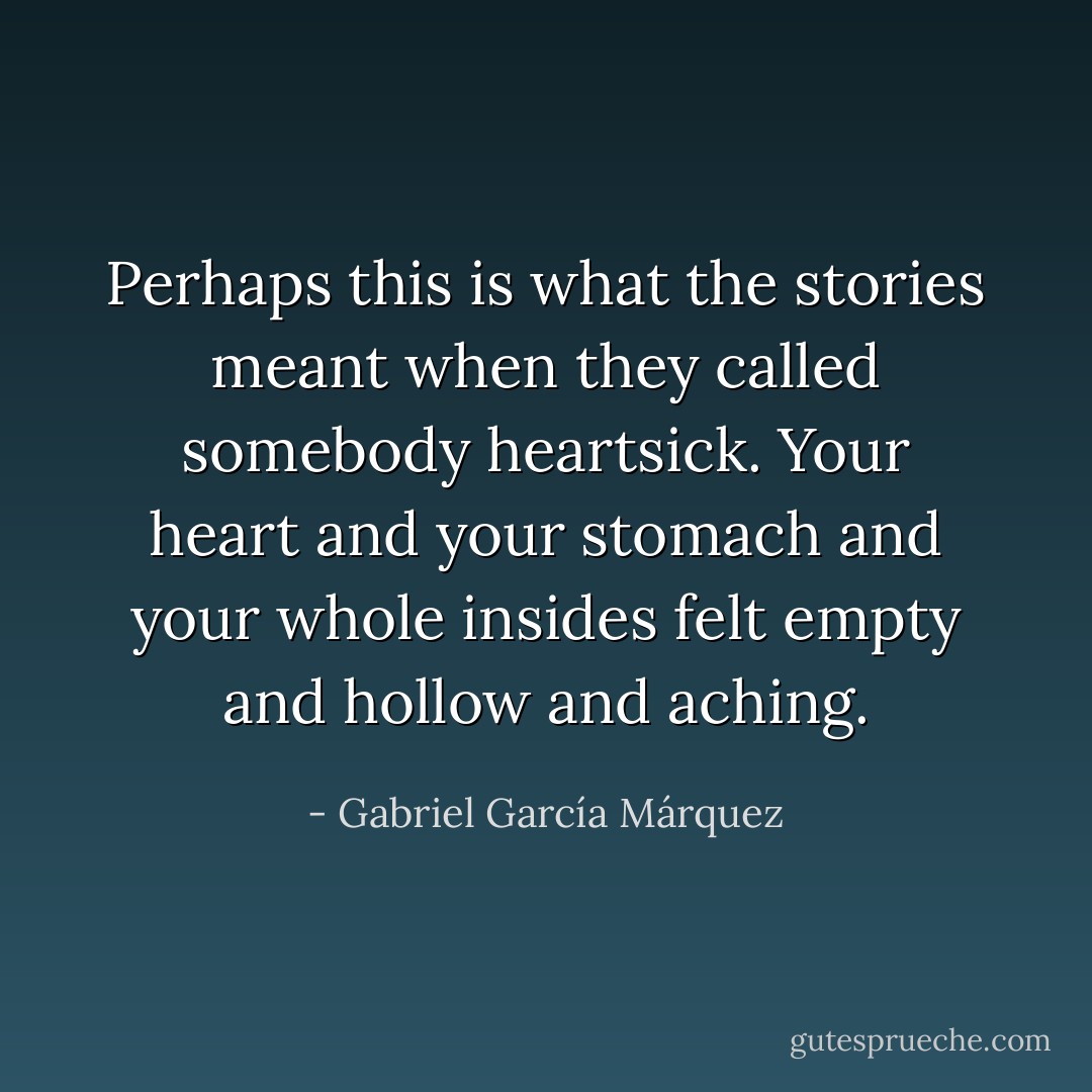 Perhaps this is what the stories meant when they called somebody heartsick. Your heart and your stomach and your whole insides felt empty and hollow and aching. - Gabriel García Márquez
