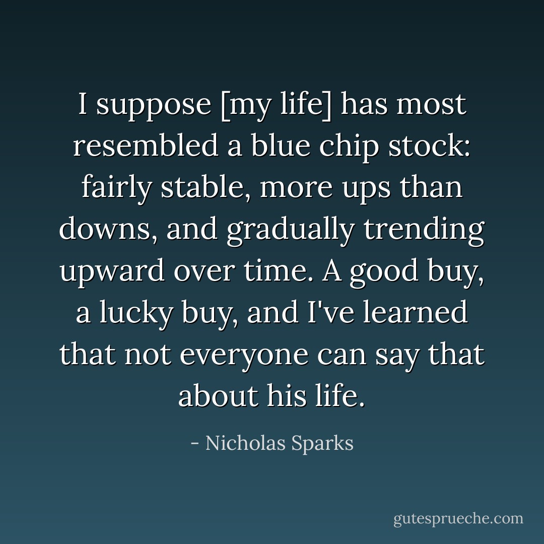 I suppose [my life] has most resembled a blue chip stock: fairly stable, more ups than downs, and gradually trending upward over time. A good buy, a lucky buy, and I've learned that not everyone can say that about his life. - Nicholas Sparks