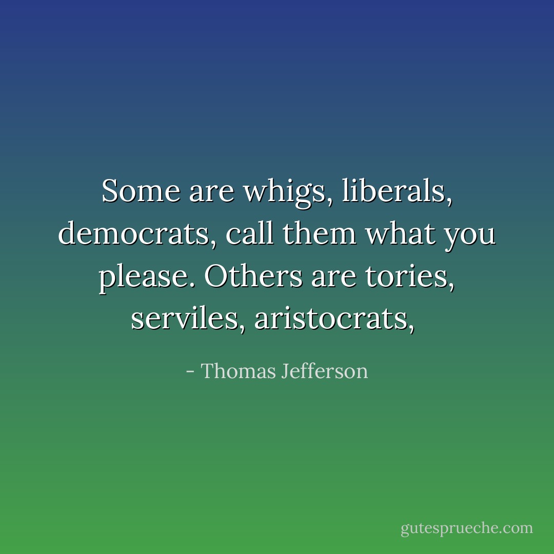 Some are whigs, liberals, democrats, call them what you please. Others are tories, serviles, aristocrats,  - Thomas Jefferson