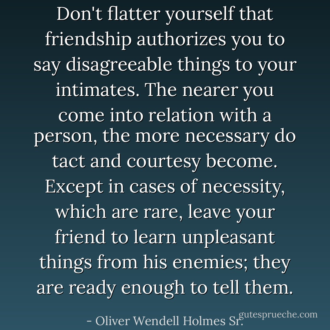 Don't flatter yourself that friendship authorizes you to say disagreeable things to your intimates. The nearer you come into relation with a person, the more necessary do tact and courtesy become. Except in cases of necessity, which are rare, leave your friend to learn unpleasant things from his enemies; they are ready enough to tell them. - Oliver Wendell Holmes Sr.