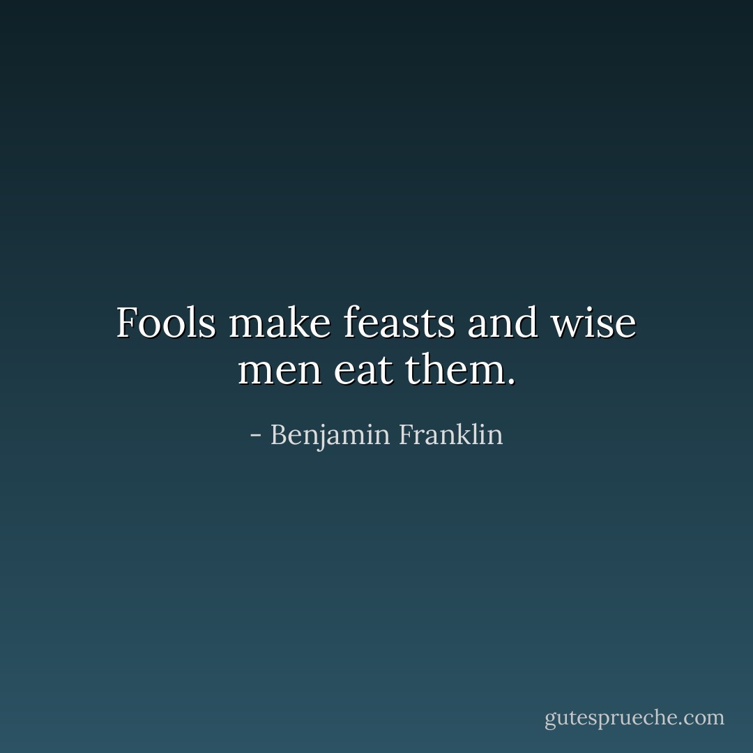 Fools make feasts and wise men eat them. - Benjamin Franklin