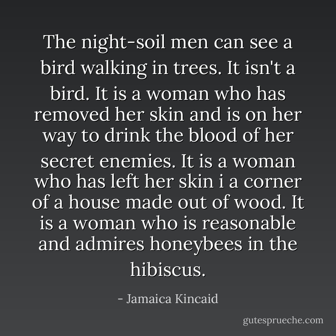 The night-soil men can see a bird walking in trees. It isn't a bird. It is a woman who has removed her skin and is on her way to drink the blood of her secret enemies. It is a woman who has left her skin i a corner of a house made out of wood. It is a woman who is reasonable and admires honeybees in the hibiscus. - Jamaica Kincaid