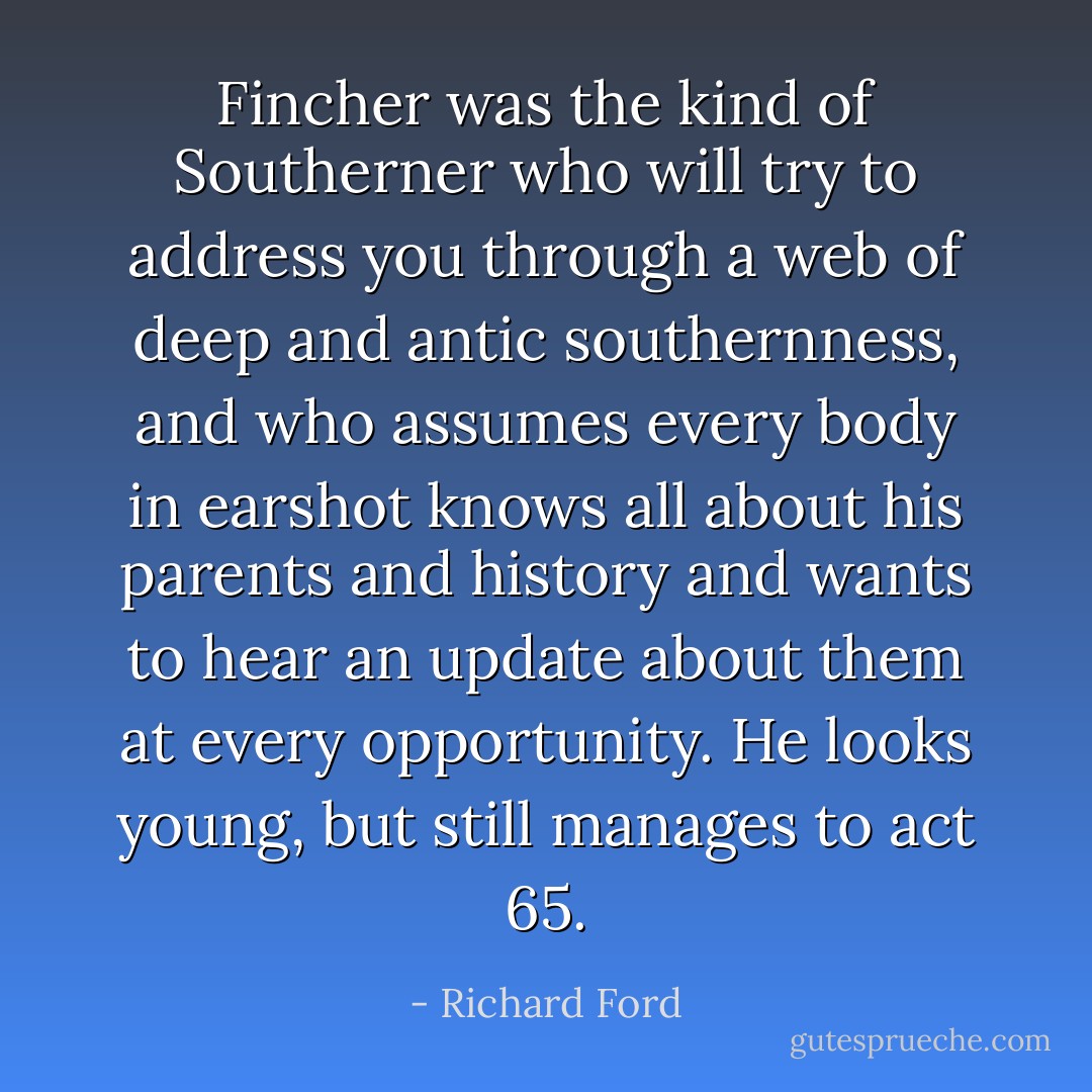 Fincher was the kind of Southerner who will try to address you through a web of deep and antic southernness, and who assumes every body in earshot knows all about his parents and history and wants to hear an update about them at every opportunity. He looks young, but still manages to act 65. - Richard Ford