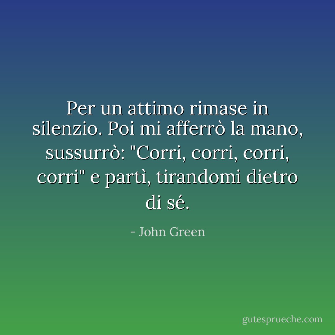 Per un attimo rimase in silenzio. Poi mi afferrò la mano, sussurrò: "Corri, corri, corri, corri" e partì, tirandomi dietro di sé. - John Green