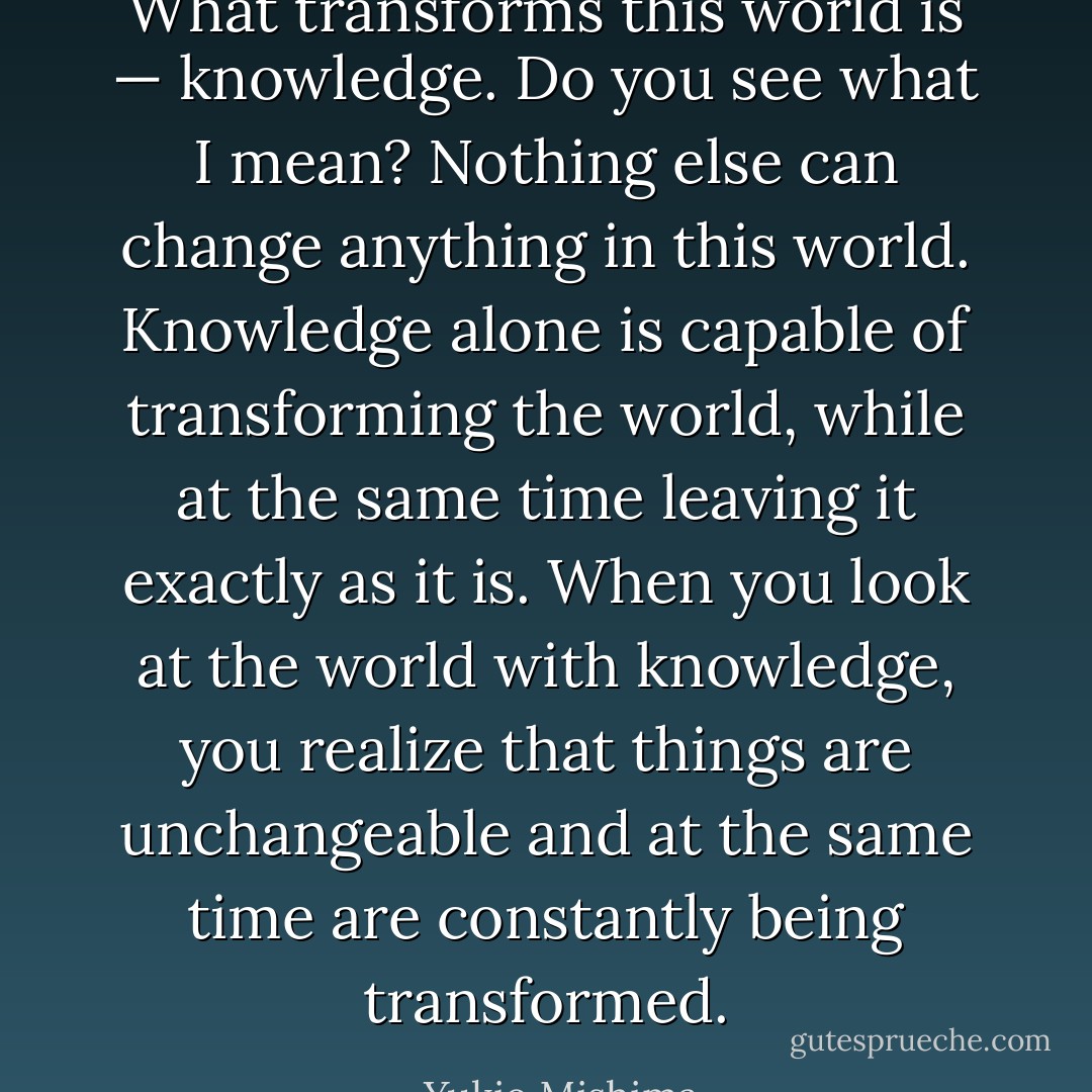 What transforms this world is — knowledge. Do you see what I mean? Nothing else can change anything in this world. Knowledge alone is capable of transforming the world, while at the same time leaving it exactly as it is. When you look at the world with knowledge, you realize that things are unchangeable and at the same time are constantly being transformed. - Yukio Mishima