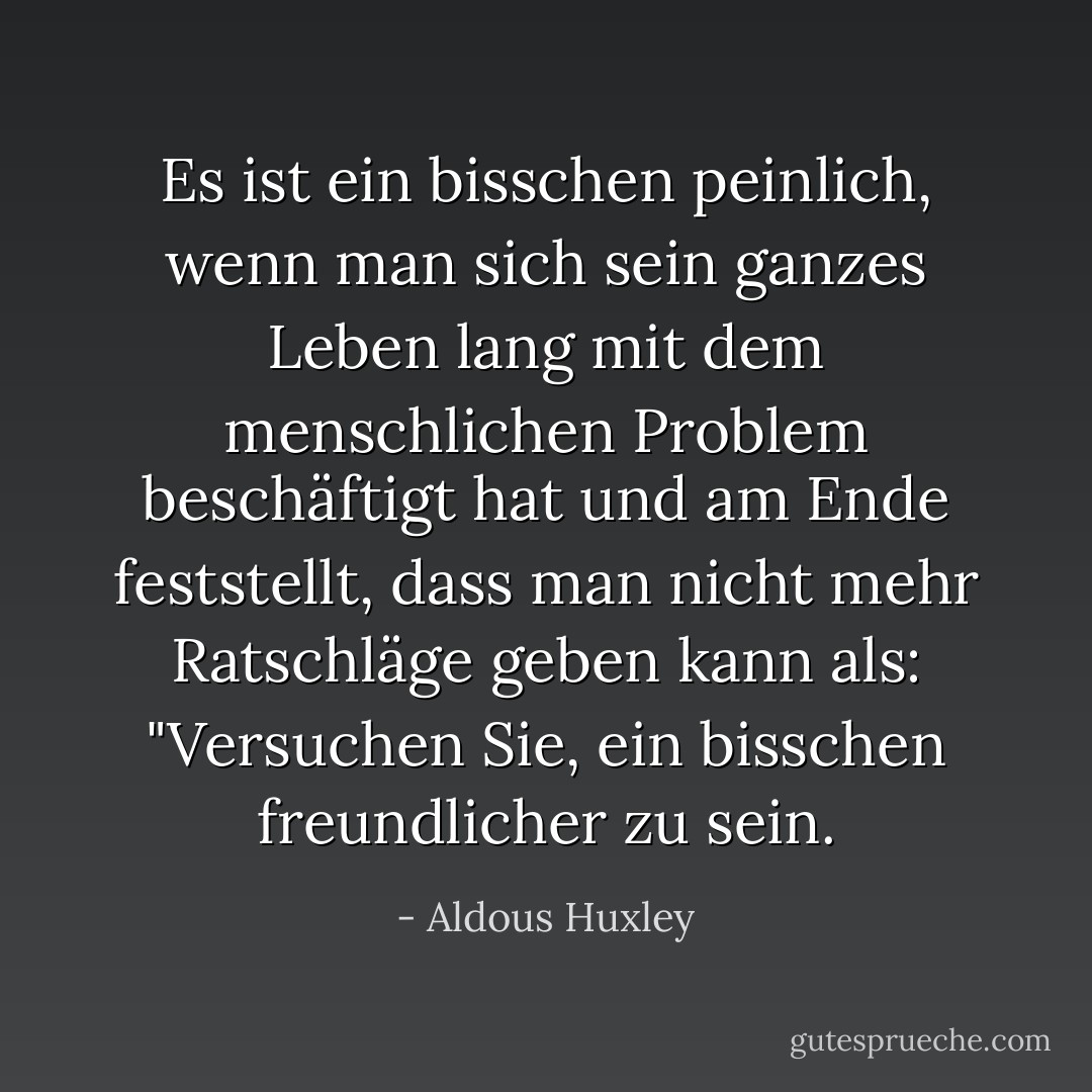 Es ist ein bisschen peinlich, wenn man sich sein ganzes Leben lang mit dem menschlichen Problem beschäftigt hat und am Ende feststellt, dass man nicht mehr Ratschläge geben kann als: "Versuchen Sie, ein bisschen freundlicher zu sein. - Aldous Huxley<