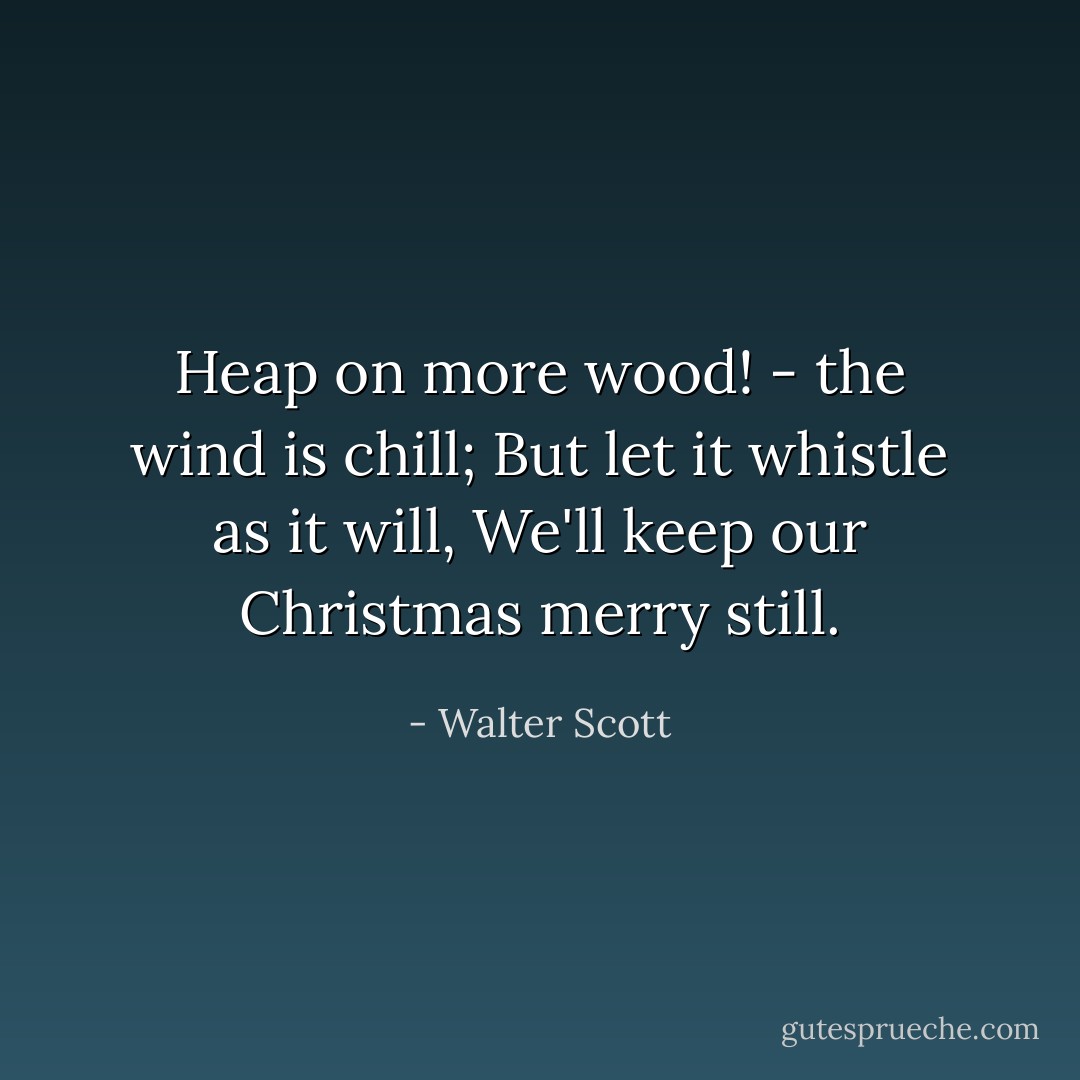 Heap on more wood! - the wind is chill; But let it whistle as it will, We'll keep our Christmas merry still. - Walter Scott