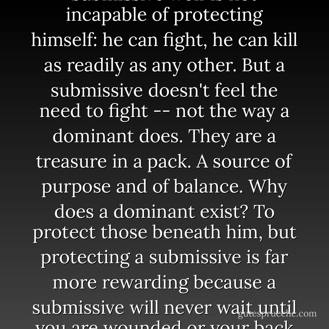 We who are dominant tend to think of that aspect of being a werewolf as rank: who is obeyed, who is to obey. Dominant and submissive. But it is also who is to protect and who is to be protected. A submissive wolf is not incapable of protecting himself: he can fight, he can kill as readily as any other. But a submissive doesn't feel the need to fight -- not the way a dominant does. They are a treasure in a pack. A source of purpose and of balance. Why does a dominant exist? To protect those beneath him, but protecting a submissive is far more rewarding because a submissive will never wait until you are wounded or your back is turned to see if you are truly dominant to him. Submissive wolves can be trusted. And they unite the pack with the goal of keeping them safe and cared for. - Patricia Briggs