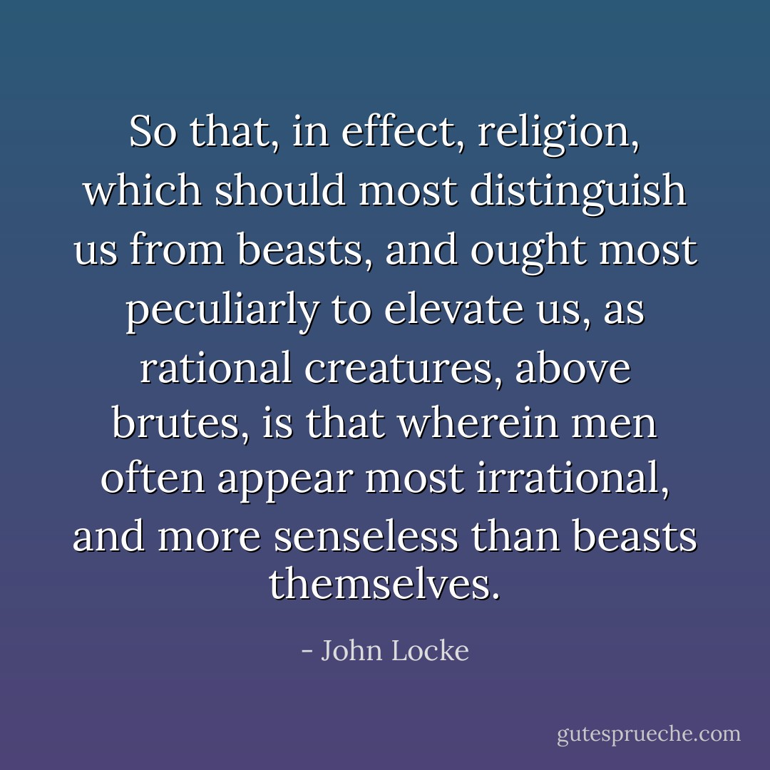 So that, in effect, religion, which should most distinguish us from beasts, and ought most peculiarly to elevate us, as rational creatures, above brutes, is that wherein men often appear most irrational, and more senseless than beasts themselves. - John Locke